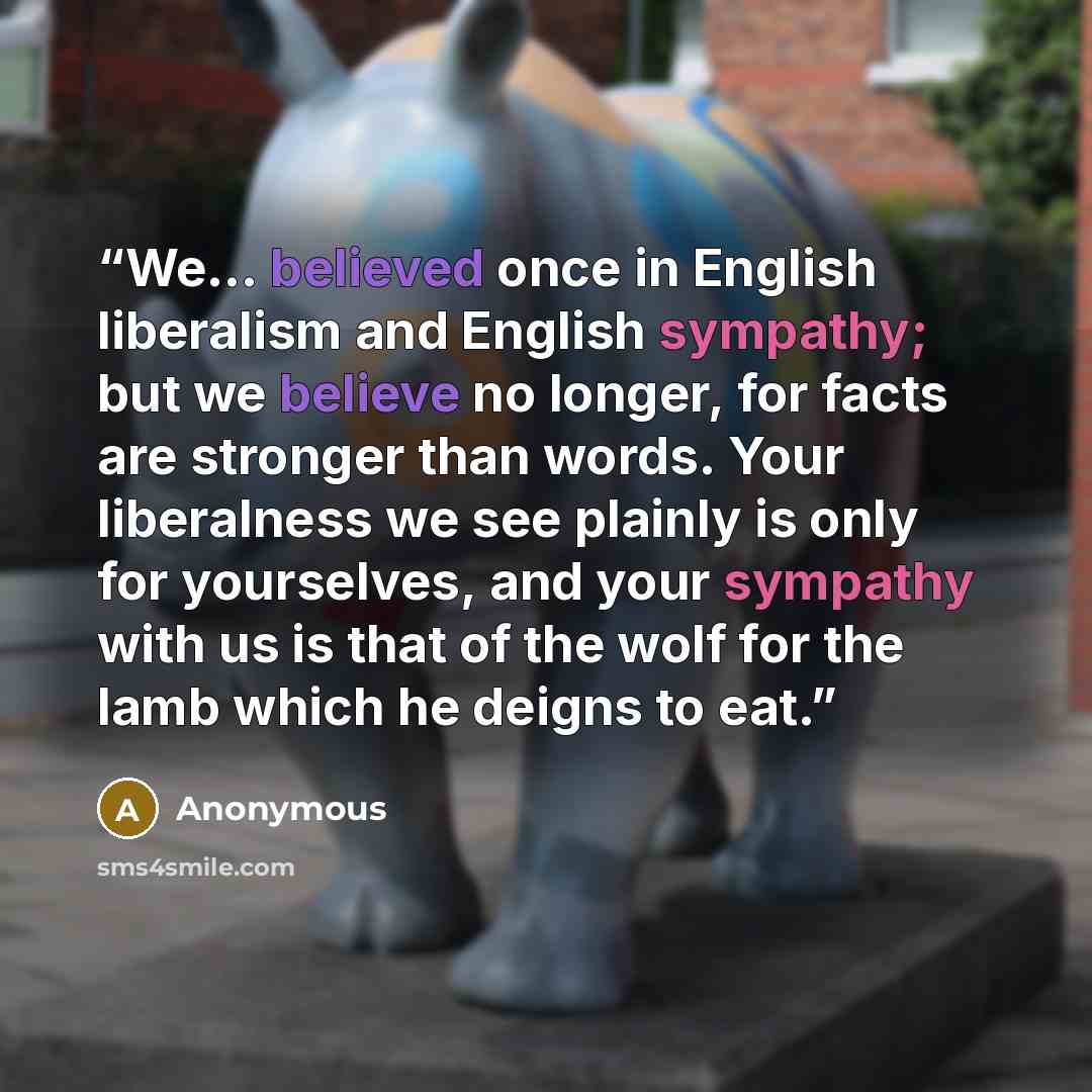 “We… believed once in English liberalism and English sympathy; but we believe no longer, for facts are stronger than words. Your liberalness we see plainly is only for yourselves, and your sympathy with us is that of the wolf for the lamb which he deigns to eat.” quote by Anonymous