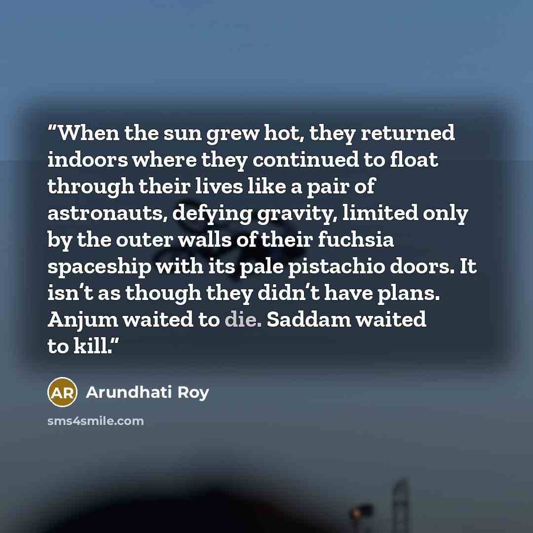 “When the sun grew hot, they returned indoors where they continued to float through their lives like a pair of astronauts, defying gravity, limited only by the outer walls of their fuchsia spaceship with its pale pistachio doors. It isn’t as though they didn’t have plans. Anjum waited to die…” quote by Arundhati Roy
