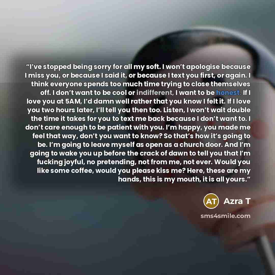 “I’ve stopped being sorry for all my soft. I won’t apologise because I miss you, or because I said it, or because I text you first, or again. I think everyone spends too much time trying to close themselves off. I don’t want to be cool or indifferent, I want to be honest. If I love you at 5AM, I’d…” quote by Azra T