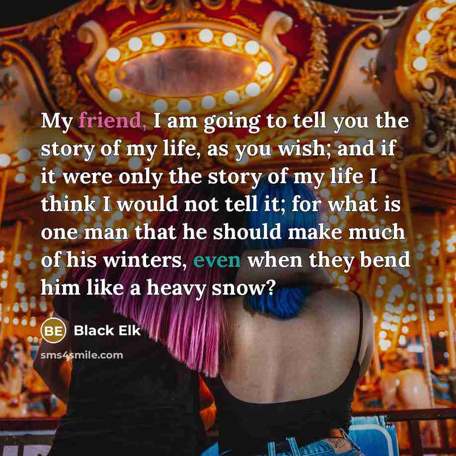 “My friend, I am going to tell you the story of my life, as you wish; and if it were only the story of my life I think I would not tell it; for what is one man that he should make much of his winters, even when they bend him like a heavy snow?” quote by Black Elk