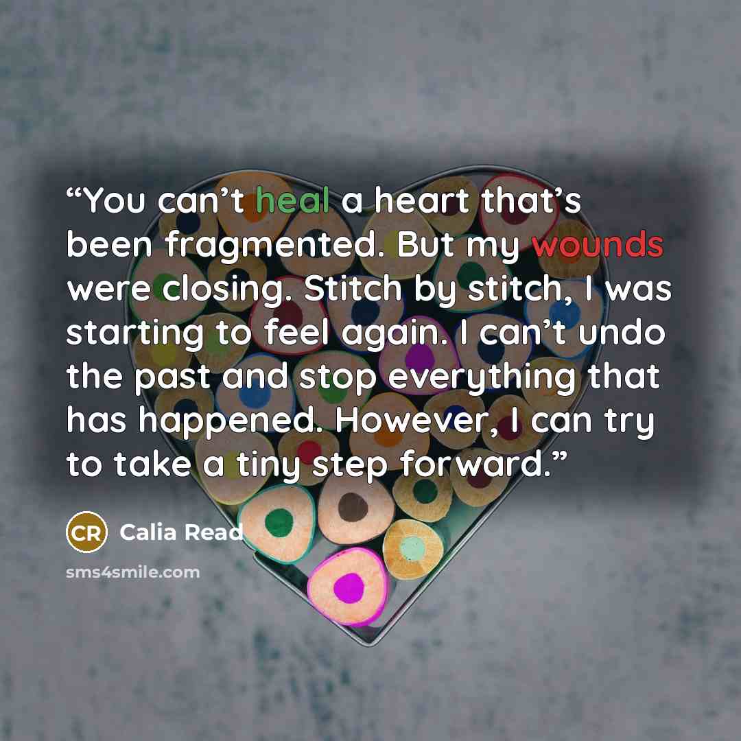 “You can’t heal a heart that’s been fragmented. But my wounds were closing. Stitch by stitch, I was starting to feel again. I can’t undo the past and stop everything that has happened. However, I can try to take a tiny step forward.” quote by Calia Read