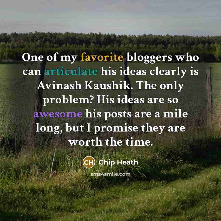 “One of my favorite bloggers who can articulate his ideas clearly is Avinash Kaushik. The only problem? His ideas are so awesome his posts are a mile long, but I promise they are worth the time.” quote by Chip Heath