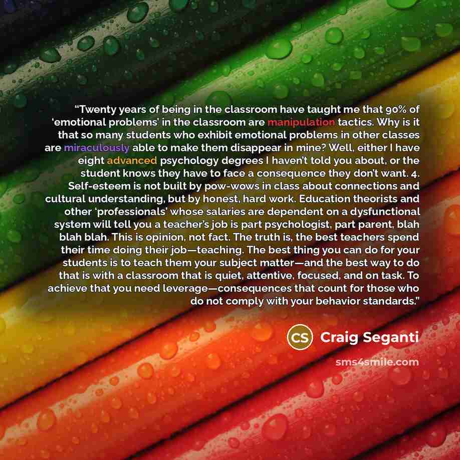 “Twenty years of being in the classroom have taught me that 90% of ‘emotional problems’ in the classroom are manipulation tactics. Why is it that so many students who exhibit emotional problems in other classes are miraculously able to make them disappear in mine? Well, either I have eight advanced…” quote by Craig Seganti