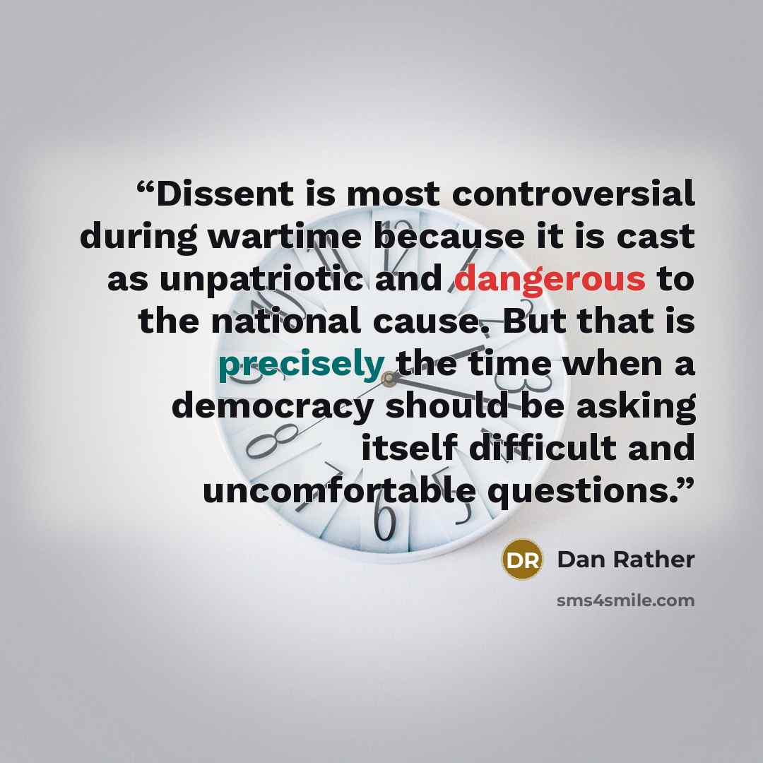 “Dissent is most controversial during wartime because it is cast as unpatriotic and dangerous to the national cause. But that is precisely the time when a democracy should be asking itself difficult and uncomfortable questions.” quote by Dan Rather
