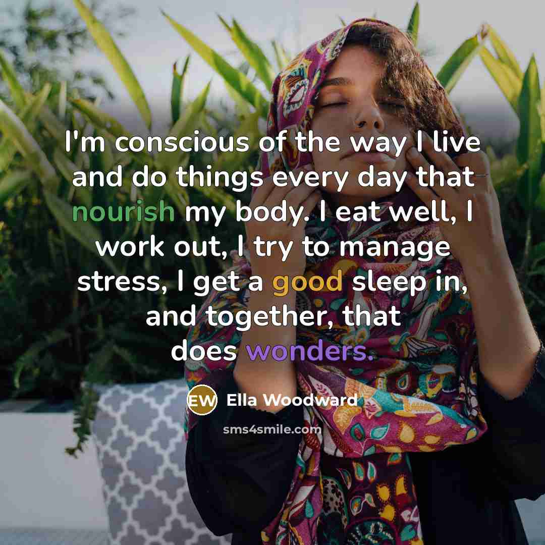 “I'm conscious of the way I live and do things every day that nourish my body. I eat well, I work out, I try to manage stress, I get a good sleep in, and together, that does wonders.” quote by Ella Woodward