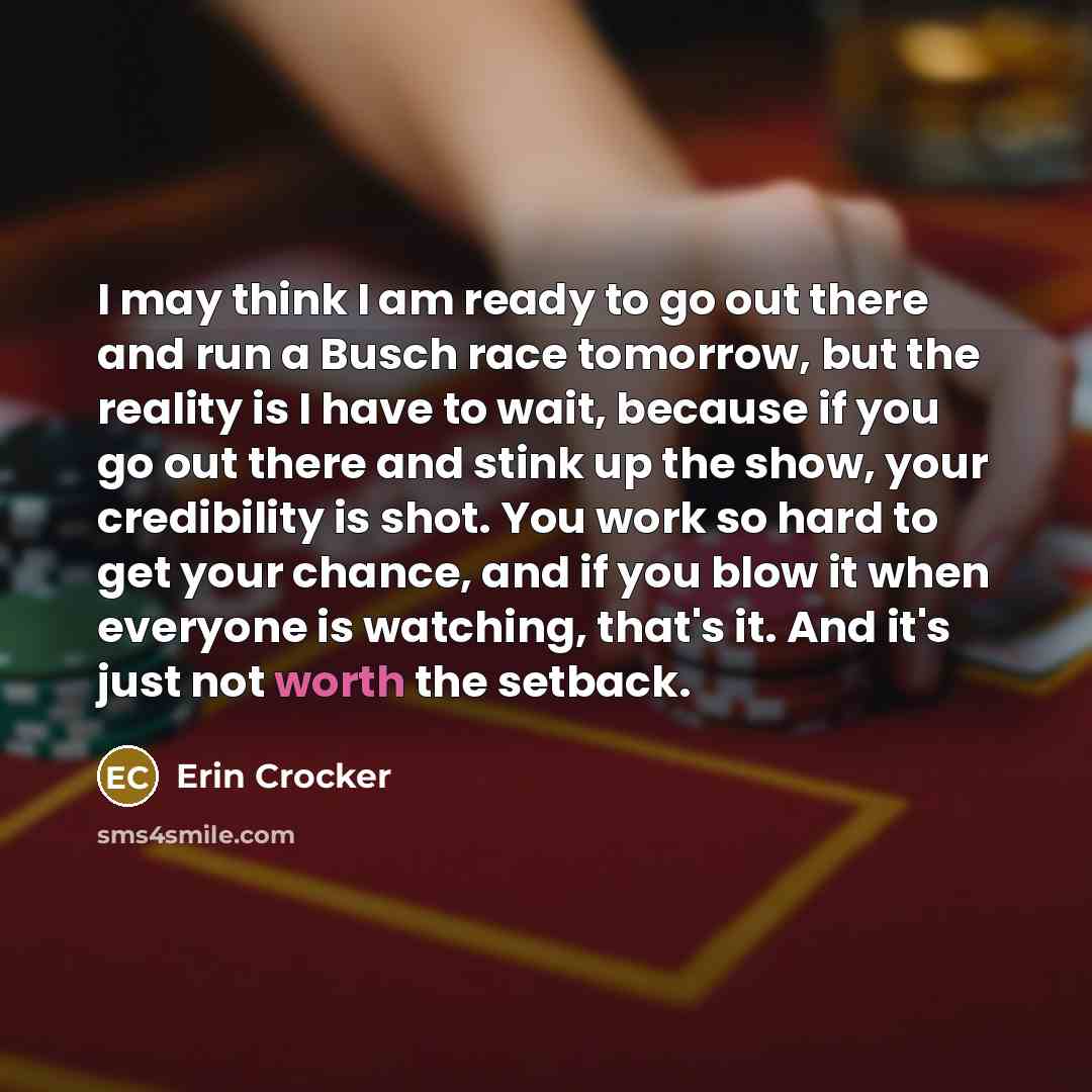 “I may think I am ready to go out there and run a Busch race tomorrow, but the reality is I have to wait, because if you go out there and stink up the show, your credibility is shot. You work so hard to get your chance, and if you blow it when everyone is watching, that's it. And it's just not…” quote by Erin Crocker