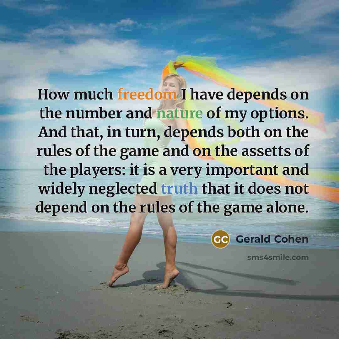 “How much freedom I have depends on the number and nature of my options. And that, in turn, depends both on the rules of the game and on the assetts of the players: it is a very important and widely neglected truth that it does not depend on the rules of the game alone.” quote by Gerald Cohen