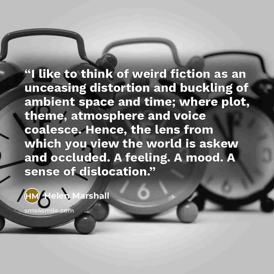 “I like to think of weird fiction as an unceasing distortion and buckling of ambient space and time; where plot, theme, atmosphere and voice coalesce. Hence, the lens from which you view the world is askew and occluded. A feeling. A mood. A sense of dislocation.” quote by Helen Marshall