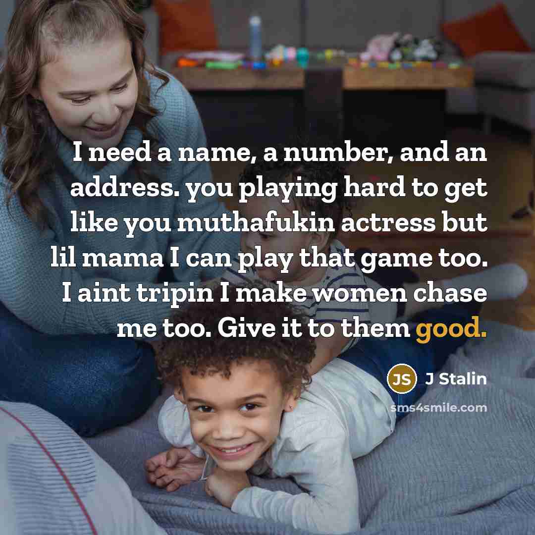 “I need a name, a number, and an address. you playing hard to get like you muthafukin actress but lil mama I can play that game too. I aint tripin I make women chase me too. Give it to them good.” quote by J Stalin