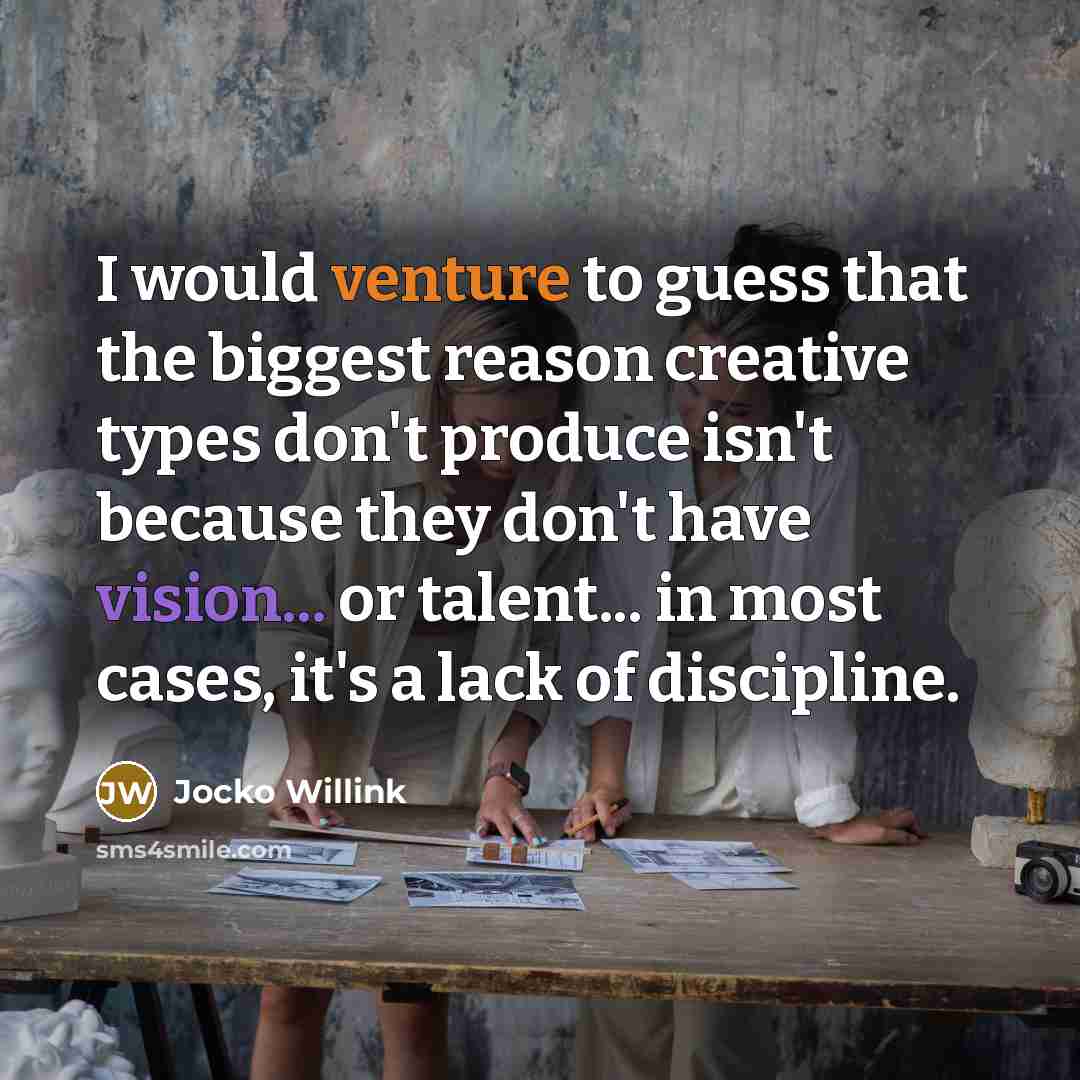 “I would venture to guess that the biggest reason creative types don't produce isn't because they don't have vision... or talent... in most cases, it's a lack of discipline.” quote by Jocko Willink