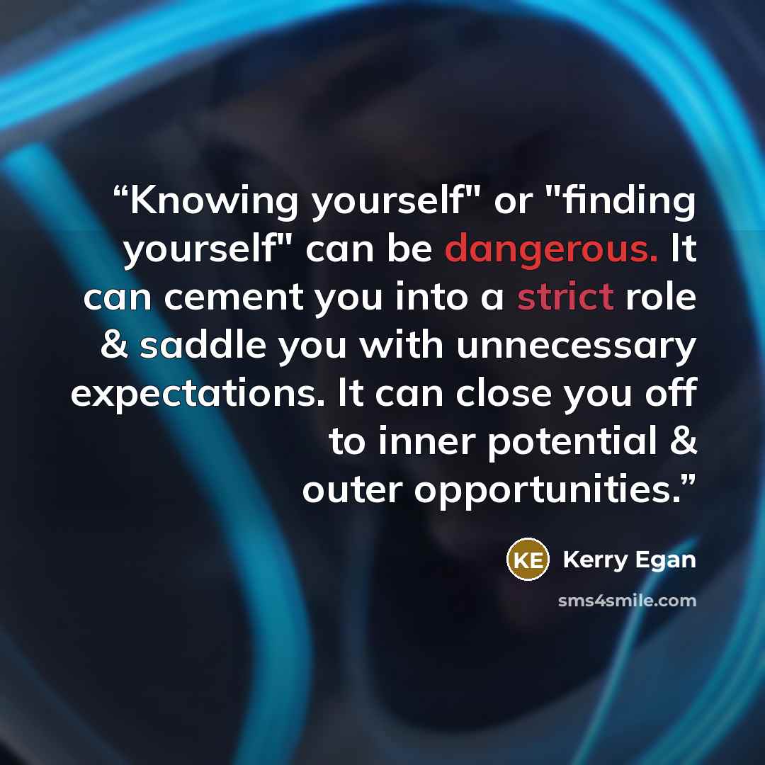 “Knowing yourself" or "finding yourself" can be dangerous. It can cement you into a strict role & saddle you with unnecessary expectations. It can close you off to inner potential & outer opportunities.” quote by Kerry Egan