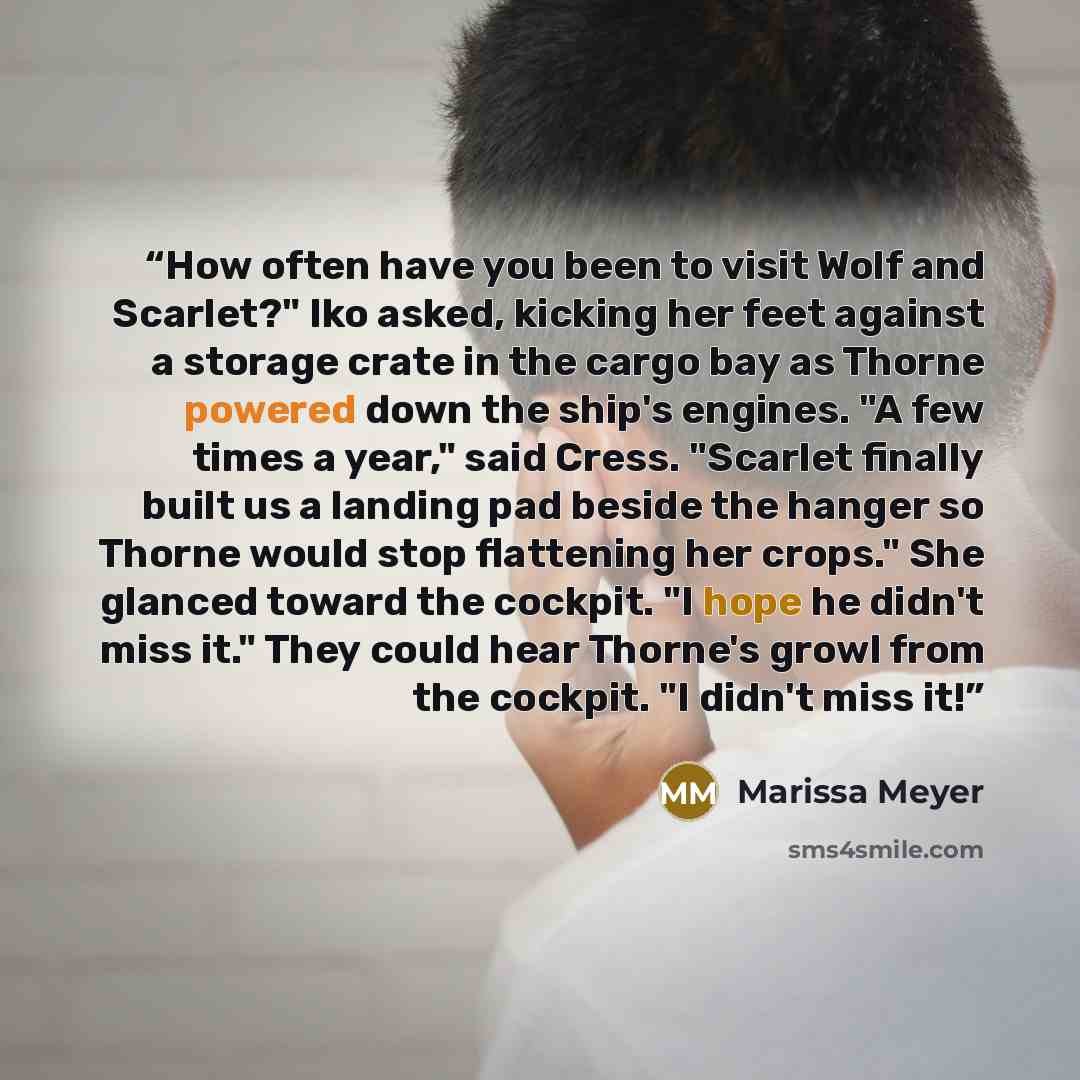 “How often have you been to visit Wolf and Scarlet?" Iko asked, kicking her feet against a storage crate in the cargo bay as Thorne powered down the ship's engines. "A few times a year," said Cress. "Scarlet finally built us a landing pad beside the hanger so Thorne would stop flattening her…” quote by Marissa Meyer