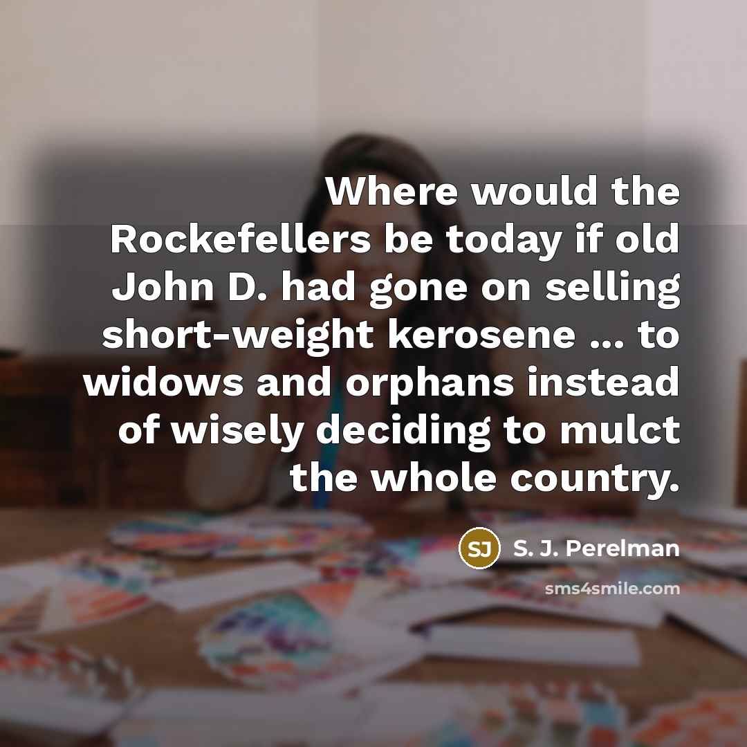 “Where would the Rockefellers be today if old John D. had gone on selling short-weight kerosene ... to widows and orphans instead of wisely deciding to mulct the whole country.” quote by S. J. Perelman