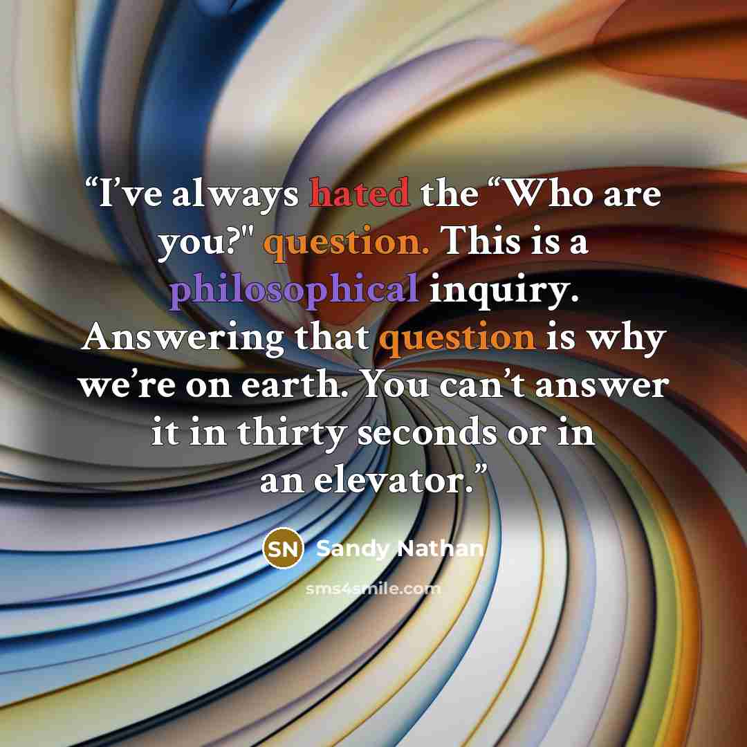 “I’ve always hated the “Who are you?" question. This is a philosophical inquiry. Answering that question is why we’re on earth. You can’t answer it in thirty seconds or in an elevator.” quote by Sandy Nathan