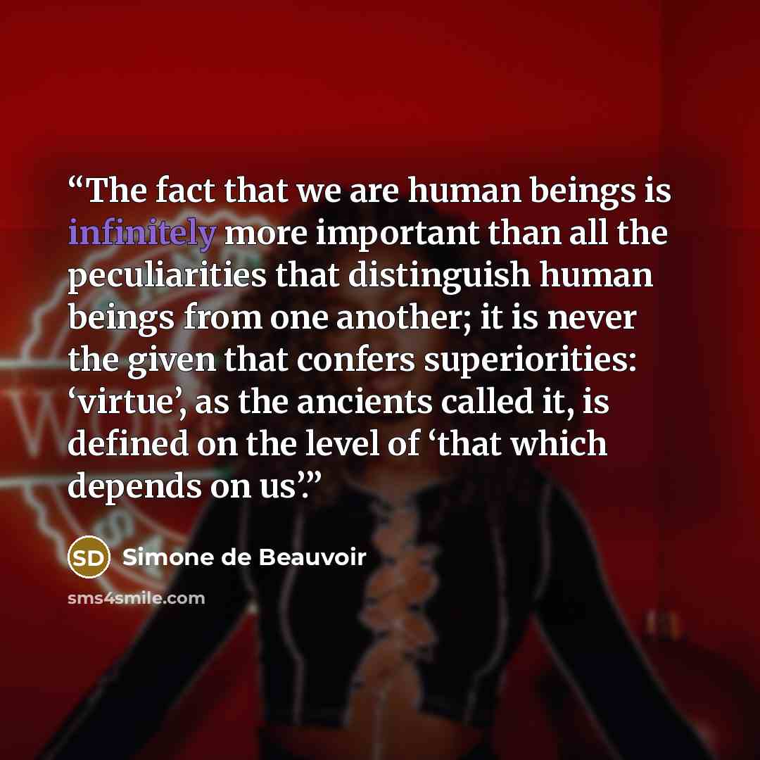 “The fact that we are human beings is infinitely more important than all the peculiarities that distinguish human beings from one another; it is never the given that confers superiorities: ‘virtue’, as the ancients called it, is defined on the level of ‘that which depends on us’.” quote by Simone de Beauvoir