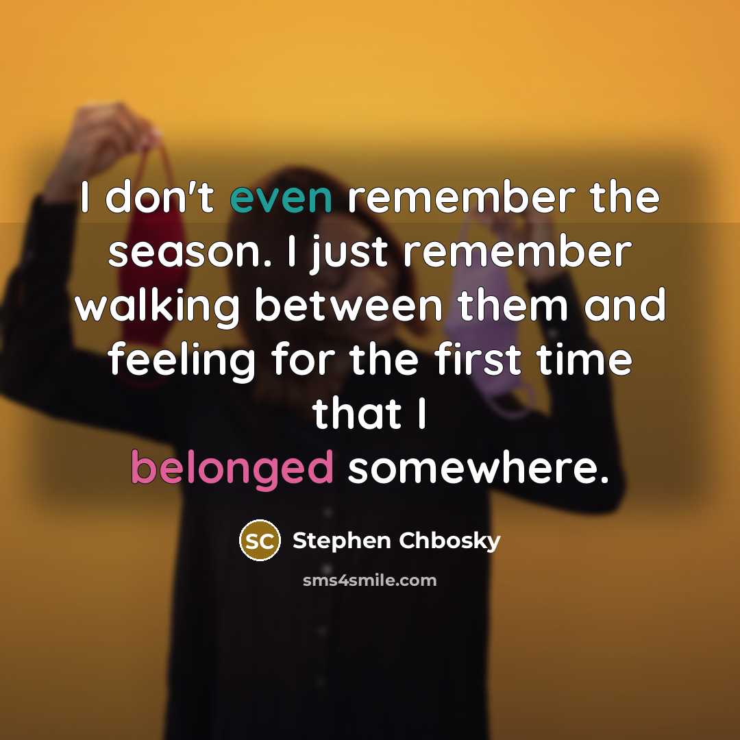 “I don't even remember the season. I just remember walking between them and feeling for the first time that I belonged somewhere.” quote by Stephen Chbosky