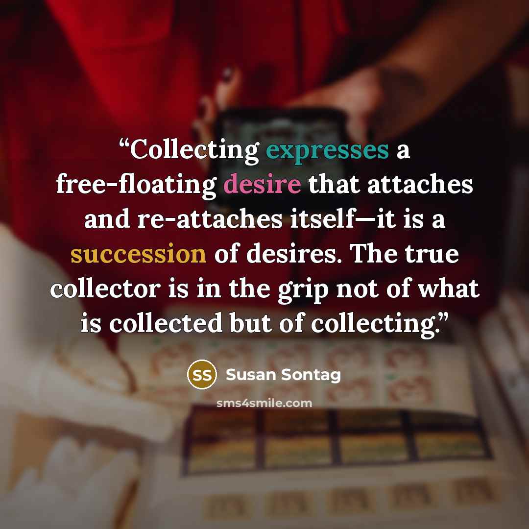“Collecting expresses a free-floating desire that attaches and re-attaches itself—it is a succession of desires. The true collector is in the grip not of what is collected but of collecting.” quote by Susan Sontag
