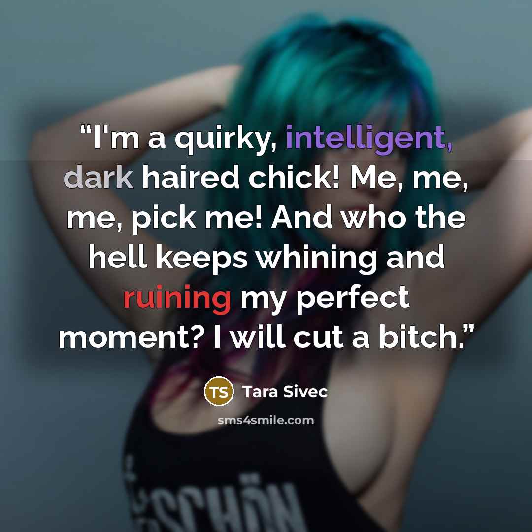 “I'm a quirky, intelligent, dark haired chick! Me, me, me, pick me! And who the hell keeps whining and ruining my perfect moment? I will cut a bitch.” quote by Tara Sivec
