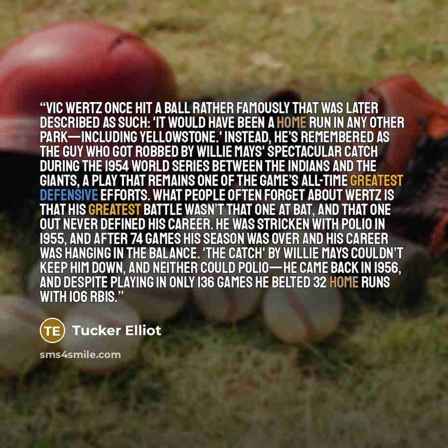 “Vic Wertz once hit a ball rather famously that was later described as such: 'It would have been a home run in any other park—including Yellowstone.' Instead, he’s remembered as the guy who got robbed by Willie Mays' spectacular catch during the 1954 World Series between the Indians and the Giants…” quote by Tucker Elliot