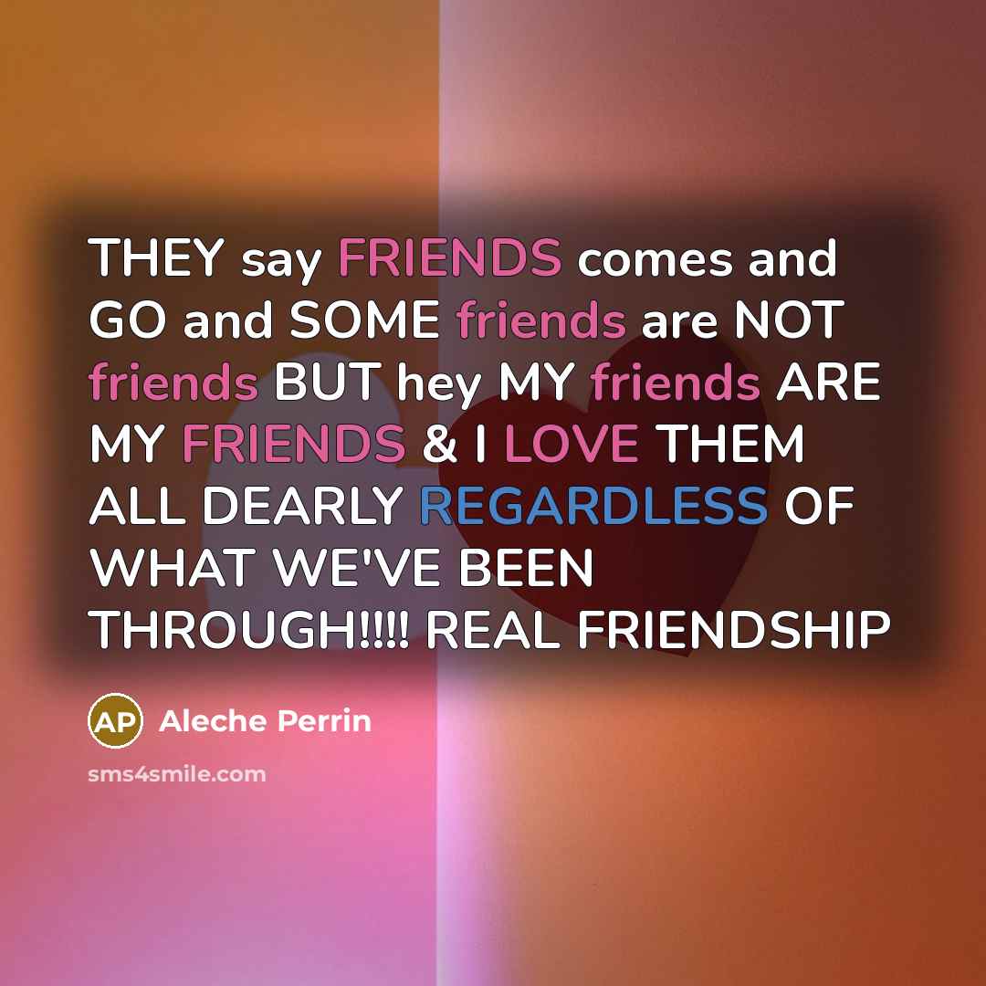 “THEY say FRIENDS comes and GO and SOME friends are NOT friends BUT hey MY friends ARE MY FRIENDS & I LOVE THEM ALL DEARLY REGARDLESS OF WHAT WE'VE BEEN THROUGH!!!! REAL FRIENDSHIP” quote by Aleche Perrin
