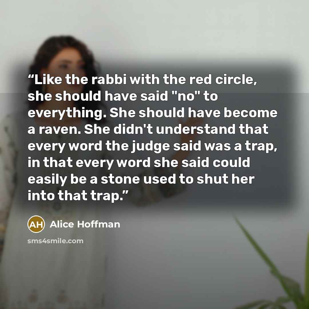 “Like the rabbi with the red circle, she should have said "no" to everything. She should have become a raven. She didn't understand that every word the judge said was a trap, in that every word she said could easily be a stone used to shut her into that trap.” quote by Alice Hoffman