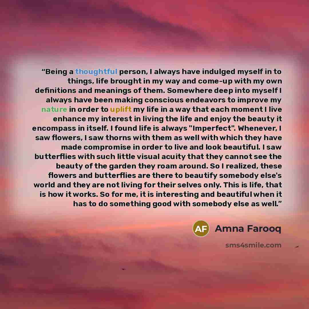 “Being a thoughtful person, I always have indulged myself in to things, life brought in my way and come-up with my own definitions and meanings of them. Somewhere deep into myself I always have been making conscious endeavors to improve my nature in order to uplift my life in a way that each moment…” quote by Amna Farooq