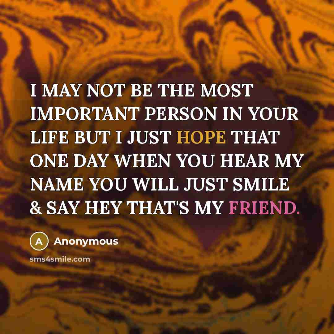 “I MAY NOT BE THE MOST IMPORTANT PERSON IN YOUR LIFE BUT I JUST HOPE THAT ONE DAY WHEN YOU HEAR MY NAME YOU WILL JUST SMILE & SAY HEY THAT'S MY FRIEND.” quote by Anonymous