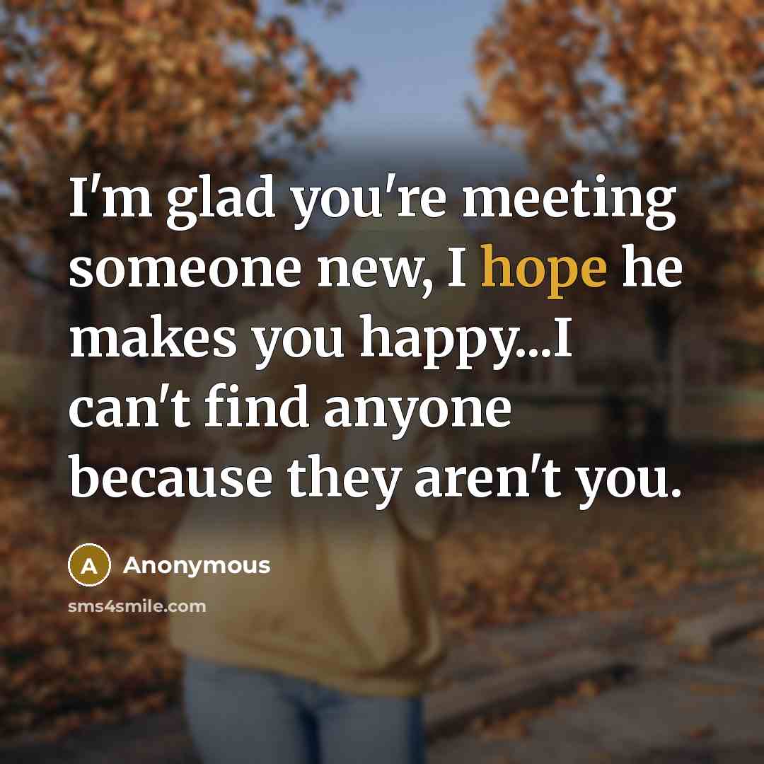 “I'm glad you're meeting someone new, I hope he makes you happy...I can't find anyone because they aren't you.” quote by Anonymous