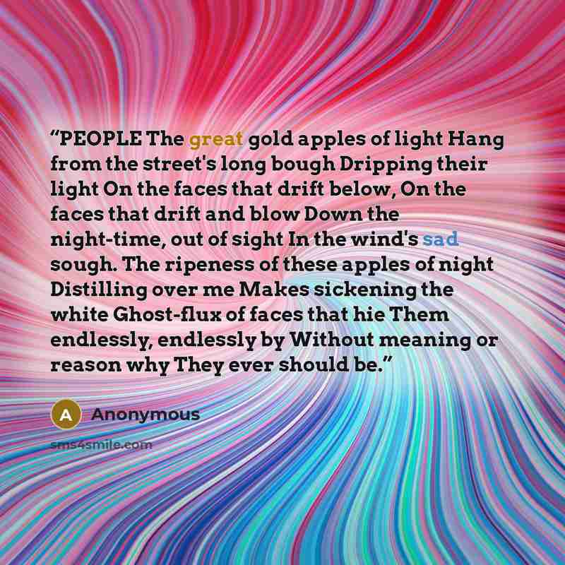 “PEOPLE The great gold apples of light Hang from the street's long bough Dripping their light On the faces that drift below, On the faces that drift and blow Down the night-time, out of sight In the wind's sad sough. The ripeness of these apples of night Distilling over me Makes sickening the white…” quote by Anonymous