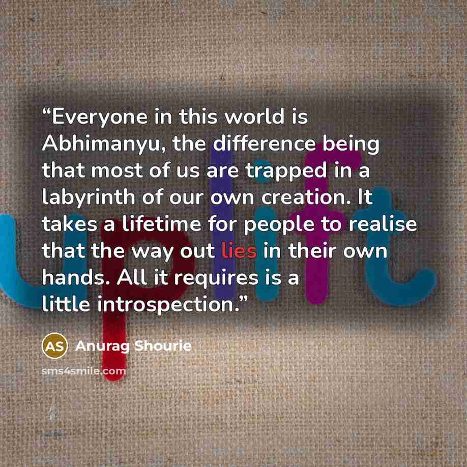 “Everyone in this world is Abhimanyu, the difference being that most of us are trapped in a labyrinth of our own creation. It takes a lifetime for people to realise that the way out lies in their own hands. All it requires is a little introspection.” quote by Anurag Shourie