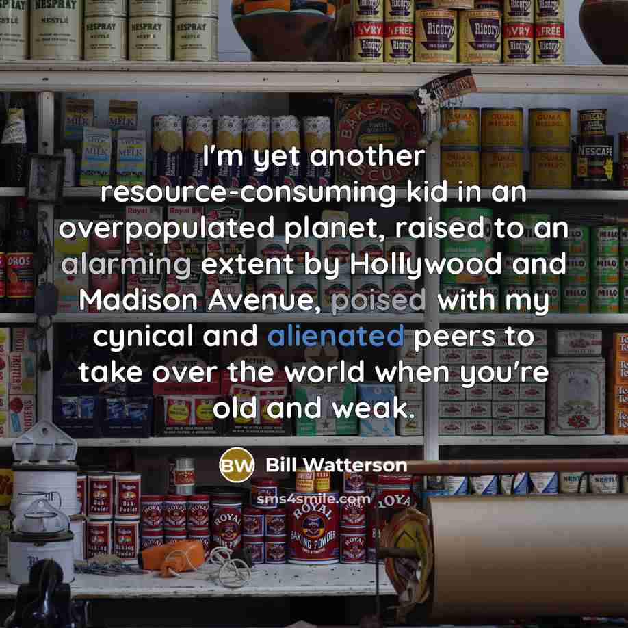 “I'm yet another resource-consuming kid in an overpopulated planet, raised to an alarming extent by Hollywood and Madison Avenue, poised with my cynical and alienated peers to take over the world when you're old and weak.” quote by Bill Watterson