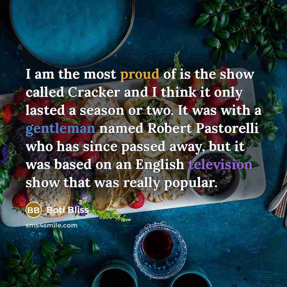 “I am the most proud of is the show called Cracker and I think it only lasted a season or two. It was with a gentleman named Robert Pastorelli who has since passed away, but it was based on an English television show that was really popular.” quote by Boti Bliss