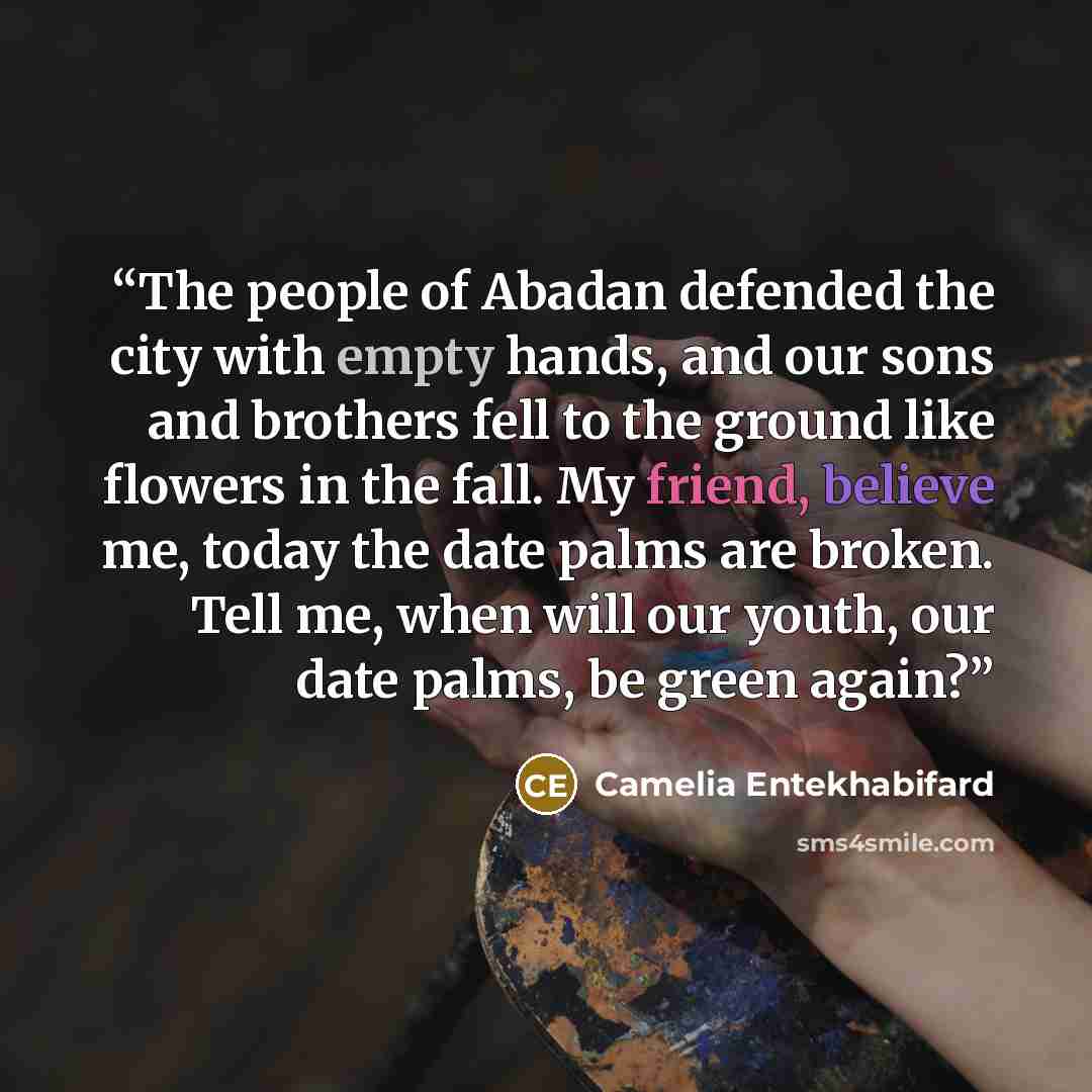 “The people of Abadan defended the city with empty hands, and our sons and brothers fell to the ground like flowers in the fall. My friend, believe me, today the date palms are broken. Tell me, when will our youth, our date palms, be green again?” quote by Camelia Entekhabifard