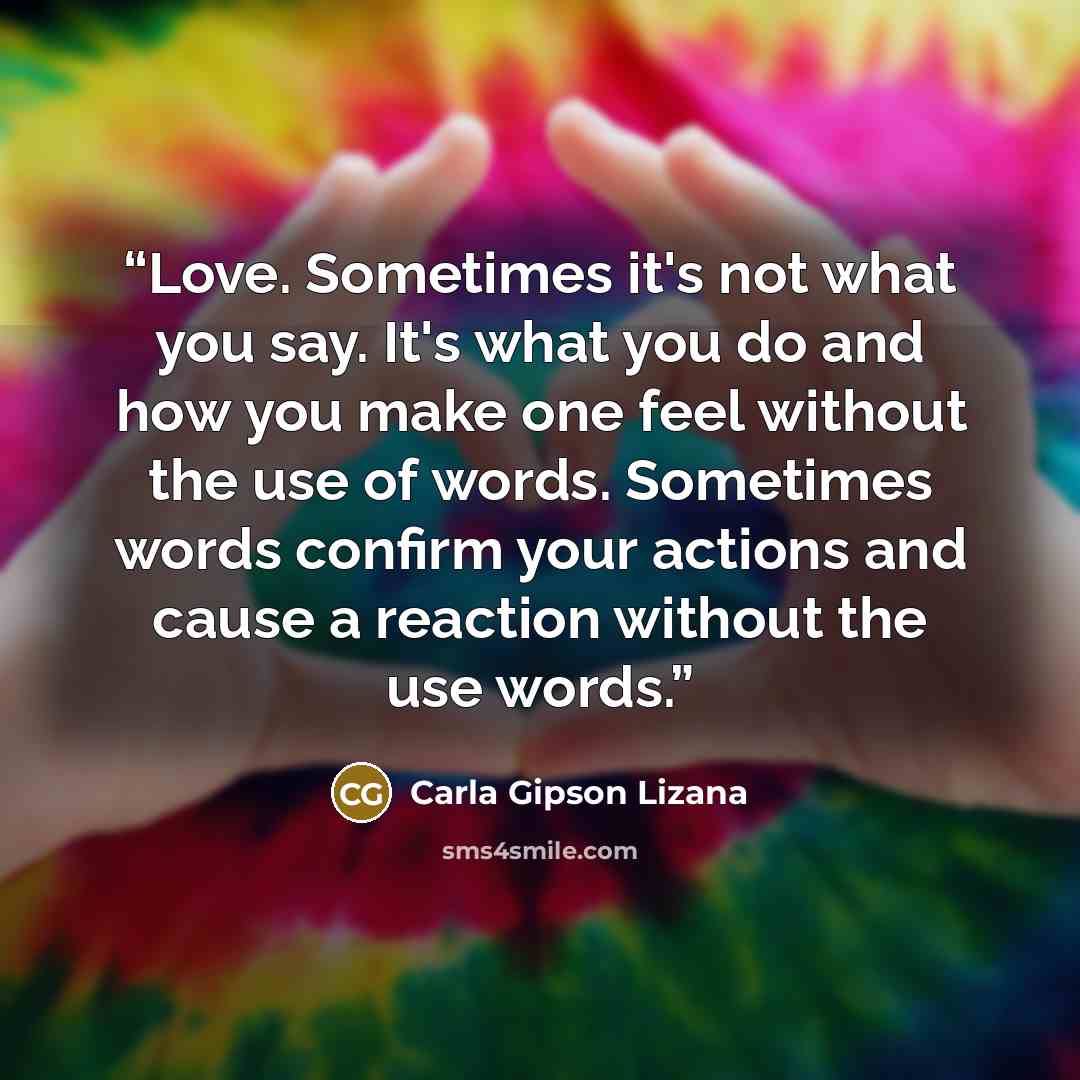 “Love. Sometimes it's not what you say. It's what you do and how you make one feel without the use of words. Sometimes words confirm your actions and cause a reaction without the use words.” quote by Carla Gipson Lizana