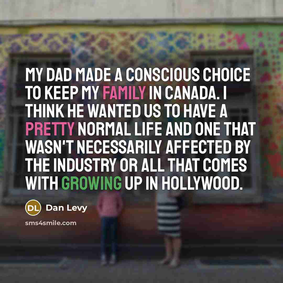 “My dad made a conscious choice to keep my family in Canada. I think he wanted us to have a pretty normal life and one that wasn't necessarily affected by the industry or all that comes with growing up in Hollywood.” quote by Dan Levy