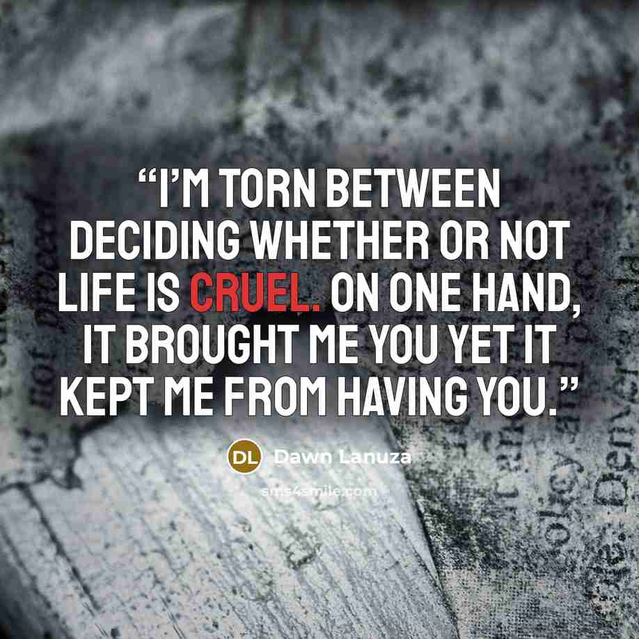 “I’m torn between deciding whether or not life is cruel. On one hand, it brought me you Yet it kept me from having you.” quote by Dawn Lanuza