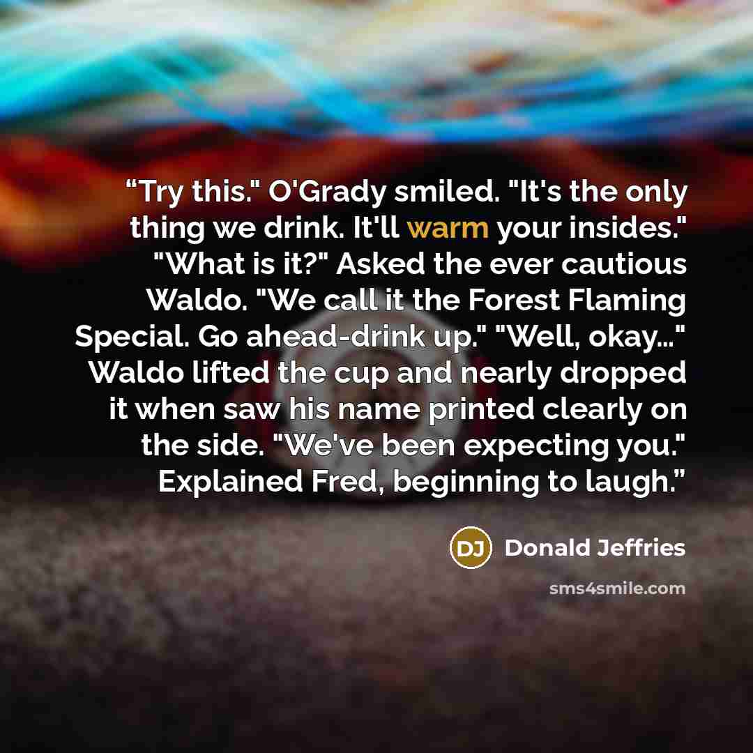 “Try this." O'Grady smiled. "It's the only thing we drink. It'll warm your insides." "What is it?" Asked the ever cautious Waldo. "We call it the Forest Flaming Special. Go ahead-drink up." "Well, okay…" Waldo lifted the cup and nearly dropped it when saw his name printed clearly on the side…” quote by Donald Jeffries