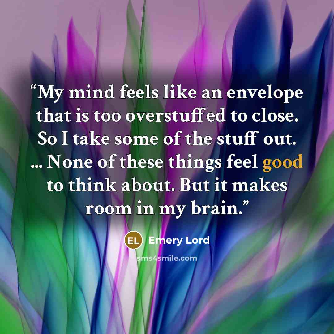“My mind feels like an envelope that is too overstuffed to close. So I take some of the stuff out. ... None of these things feel good to think about. But it makes room in my brain.” quote by Emery Lord