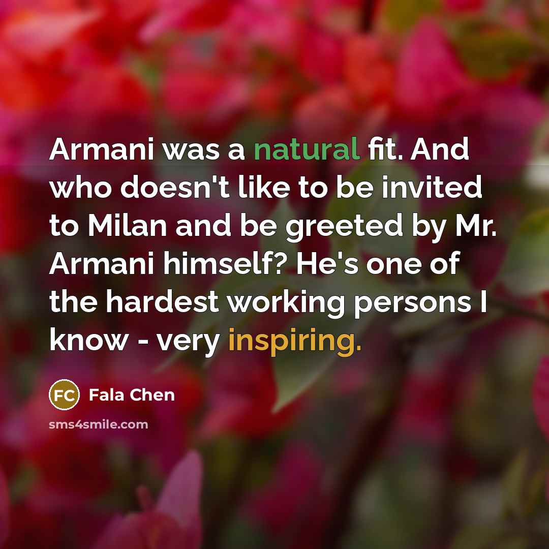 “Armani was a natural fit. And who doesn't like to be invited to Milan and be greeted by Mr. Armani himself? He's one of the hardest working persons I know - very inspiring.” quote by Fala Chen