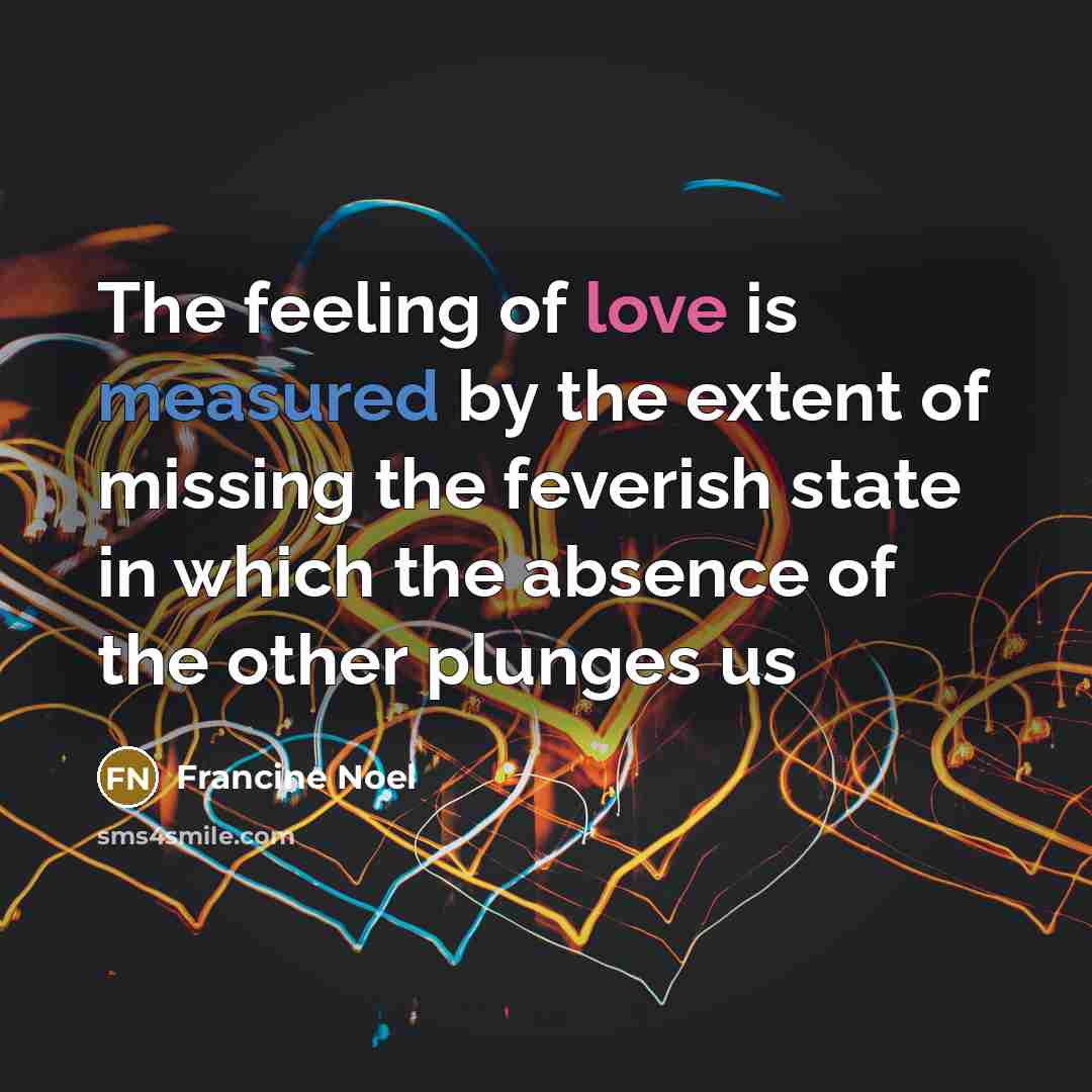 “The feeling of love is measured by the extent of missing the feverish state in which the absence of the other plunges us” quote by Francine Noel