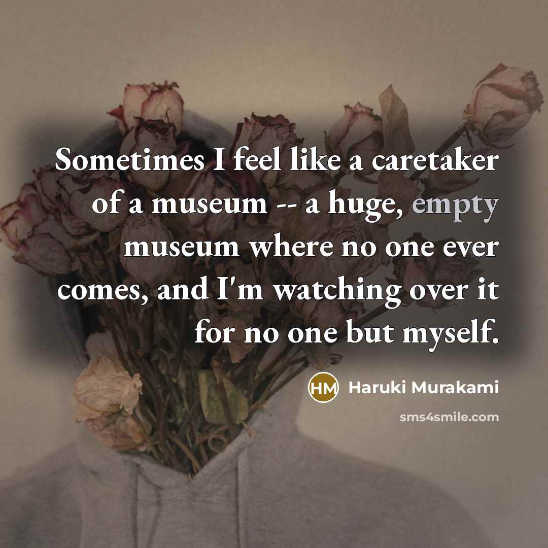 “Sometimes I feel like a caretaker of a museum -- a huge, empty museum where no one ever comes, and I'm watching over it for no one but myself.” quote by Haruki Murakami