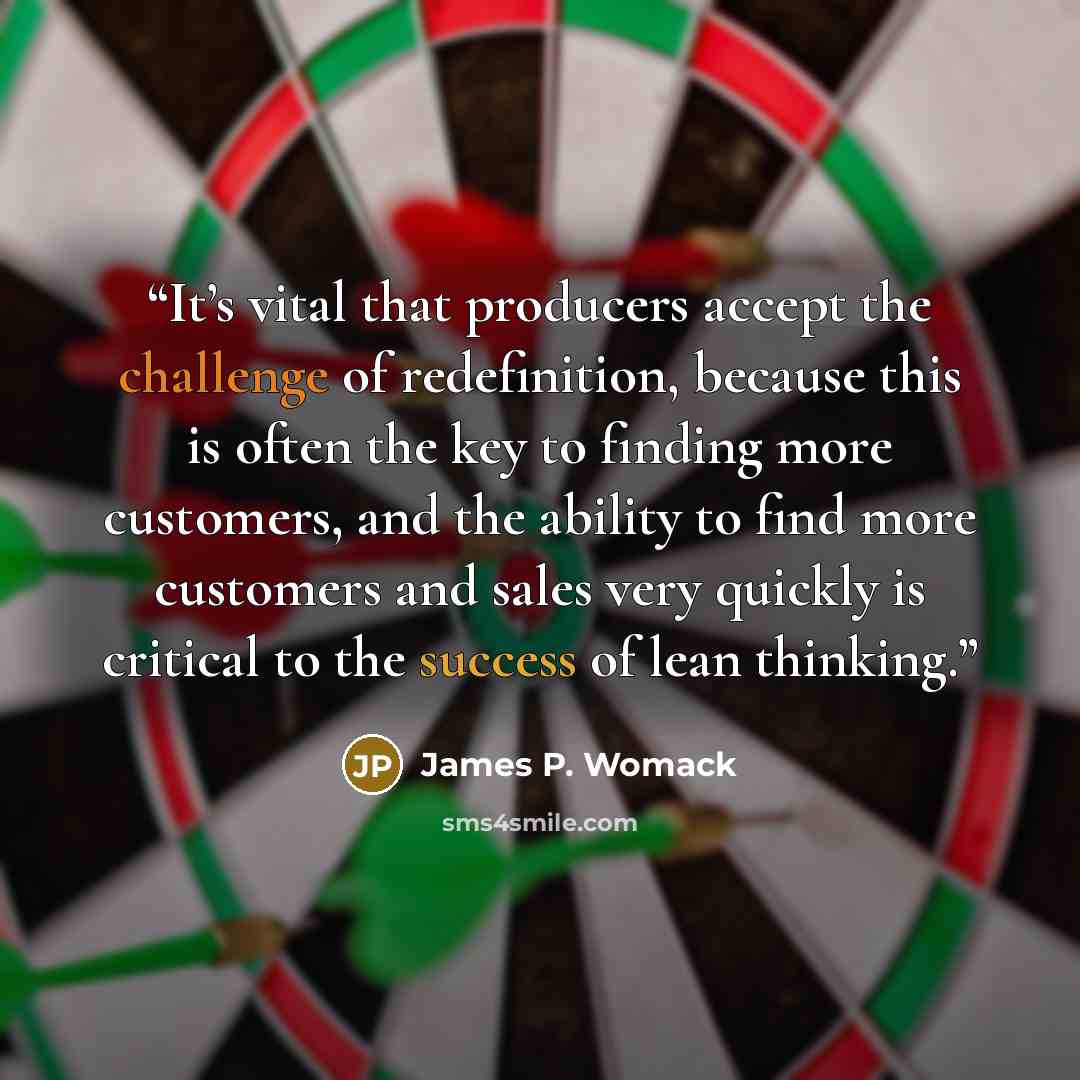 “It’s vital that producers accept the challenge of redefinition, because this is often the key to finding more customers, and the ability to find more customers and sales very quickly is critical to the success of lean thinking.” quote by James P. Womack