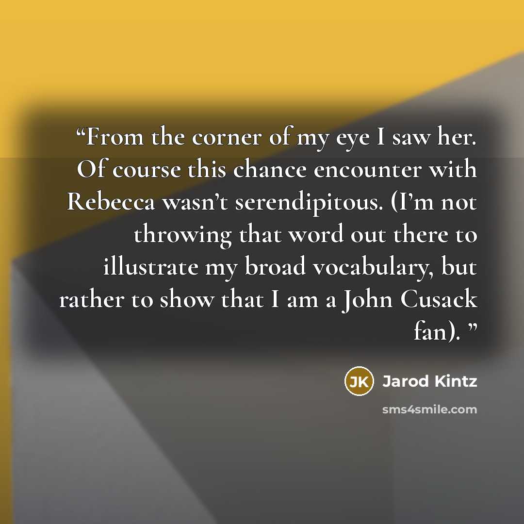 “From the corner of my eye I saw her. Of course this chance encounter with Rebecca wasn’t serendipitous. (I’m not throwing that word out there to illustrate my broad vocabulary, but rather to show that I am a John Cusack fan).” quote by Jarod Kintz