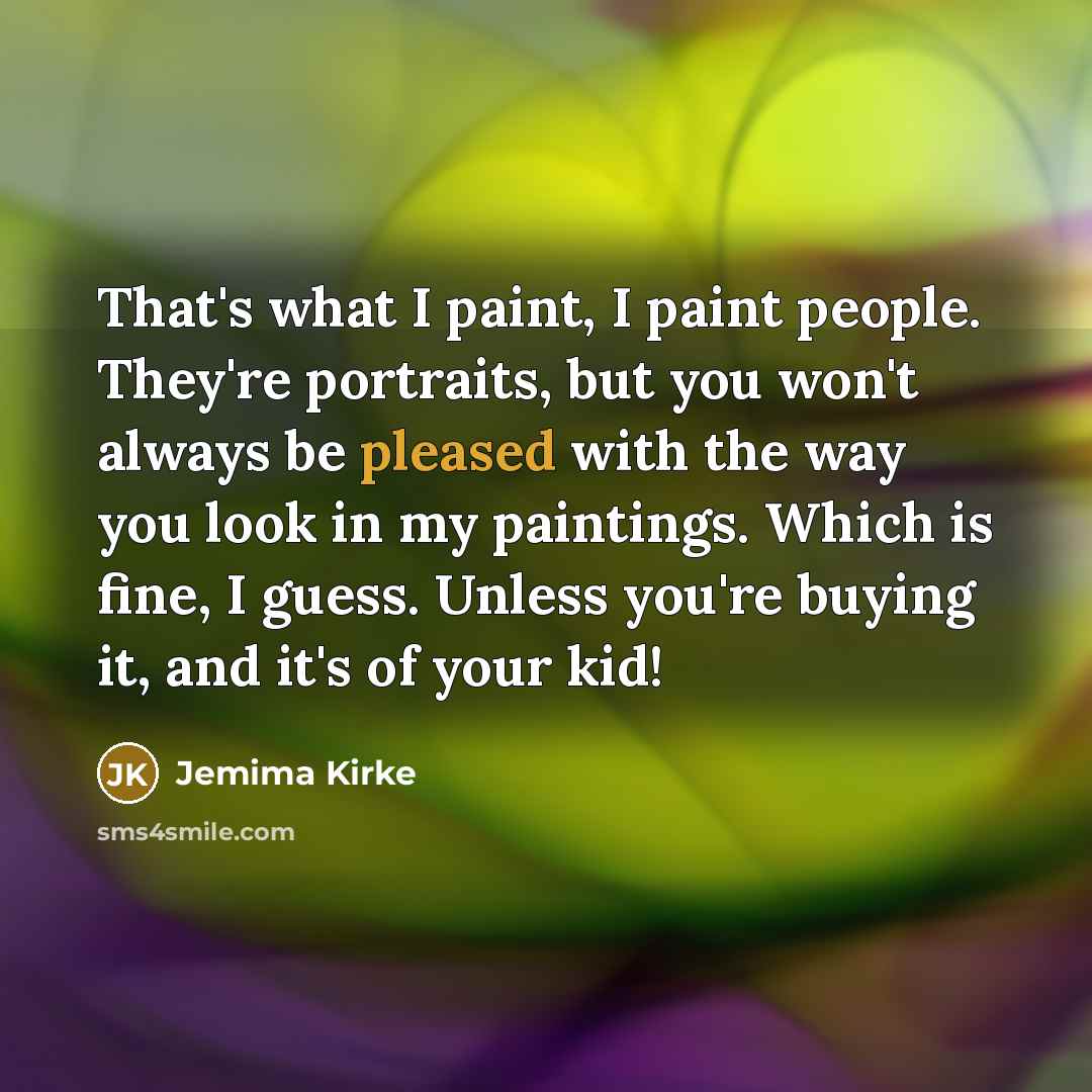 “That's what I paint, I paint people. They're portraits, but you won't always be pleased with the way you look in my paintings. Which is fine, I guess. Unless you're buying it, and it's of your kid!” quote by Jemima Kirke