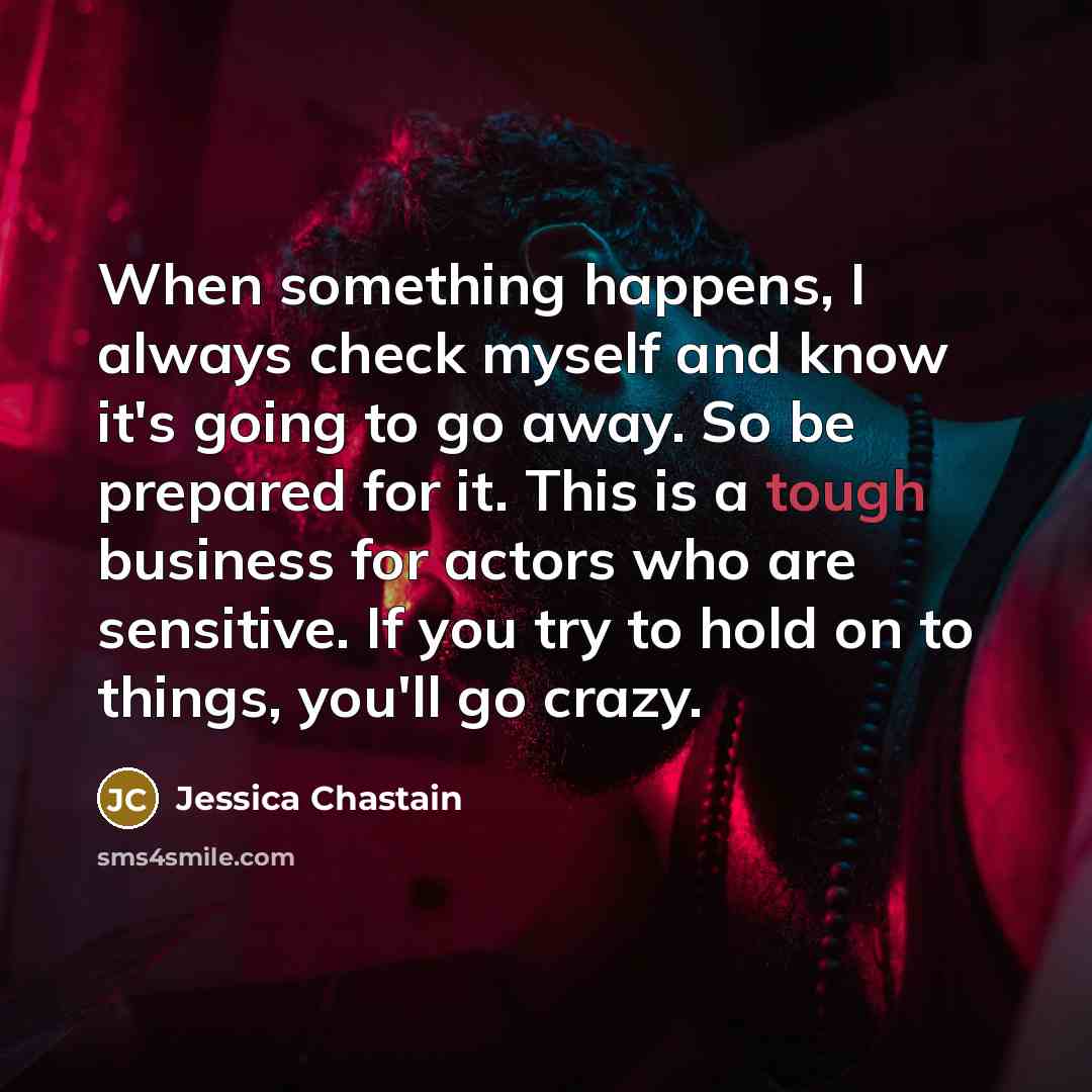 “When something happens, I always check myself and know it's going to go away. So be prepared for it. This is a tough business for actors who are sensitive. If you try to hold on to things, you'll go crazy.” quote by Jessica Chastain