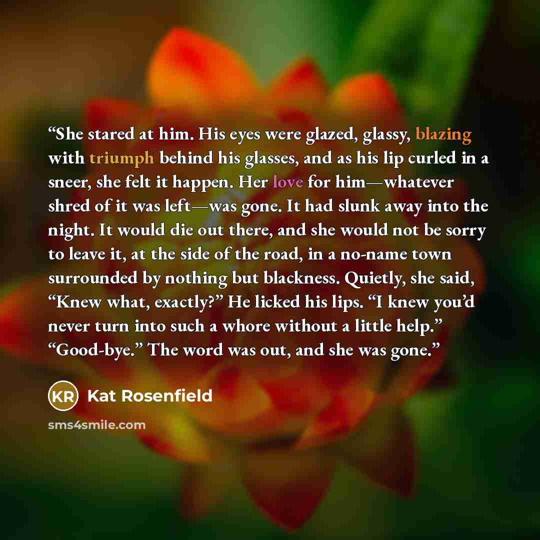 “She stared at him. His eyes were glazed, glassy, blazing with triumph behind his glasses, and as his lip curled in a sneer, she felt it happen. Her love for him—whatever shred of it was left—was gone. It had slunk away into the night. It would die out there, and she would not be sorry to leave it…” quote by Kat Rosenfield