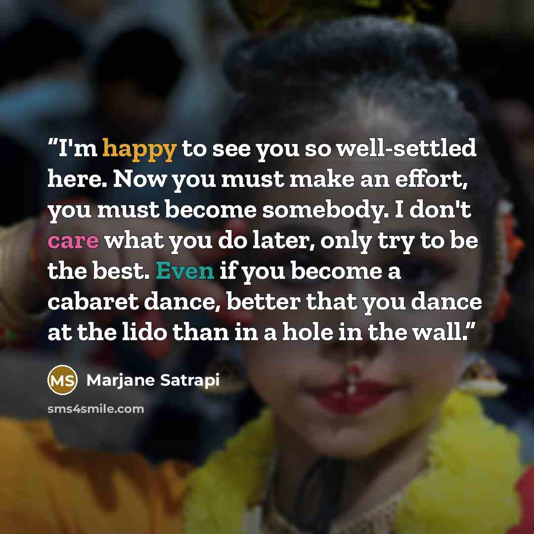 “I'm happy to see you so well-settled here. Now you must make an effort, you must become somebody. I don't care what you do later, only try to be the best. Even if you become a cabaret dance, better that you dance at the lido than in a hole in the wall.” quote by Marjane Satrapi