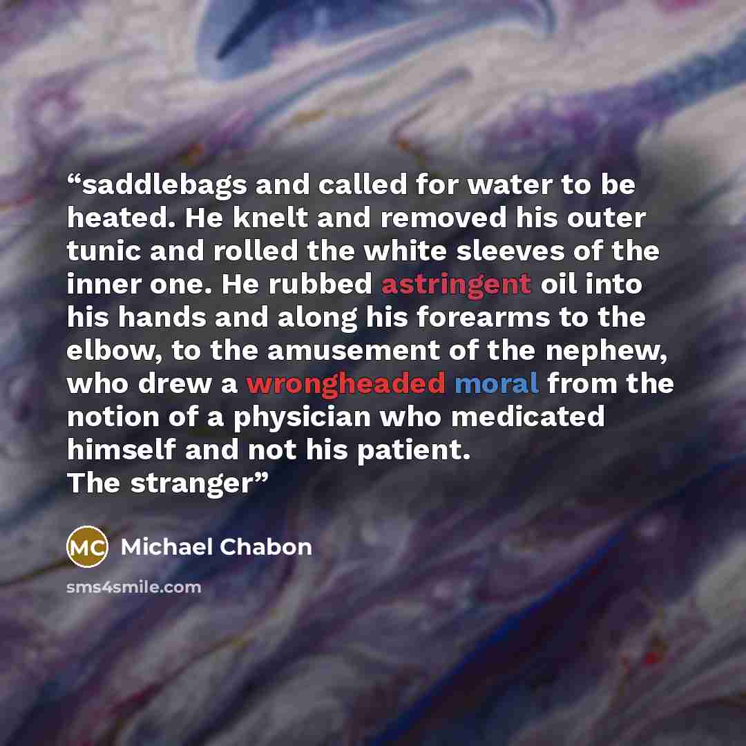 “saddlebags and called for water to be heated. He knelt and removed his outer tunic and rolled the white sleeves of the inner one. He rubbed astringent oil into his hands and along his forearms to the elbow, to the amusement of the nephew, who drew a wrongheaded moral from the notion of a physician…” quote by Michael Chabon