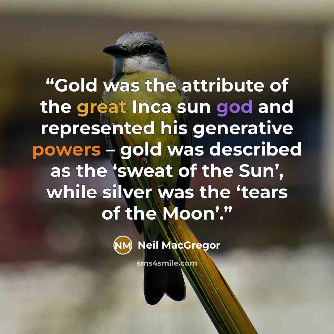 “Gold was the attribute of the great Inca sun god and represented his generative powers – gold was described as the ‘sweat of the Sun’, while silver was the ‘tears of the Moon’.” quote by Neil MacGregor