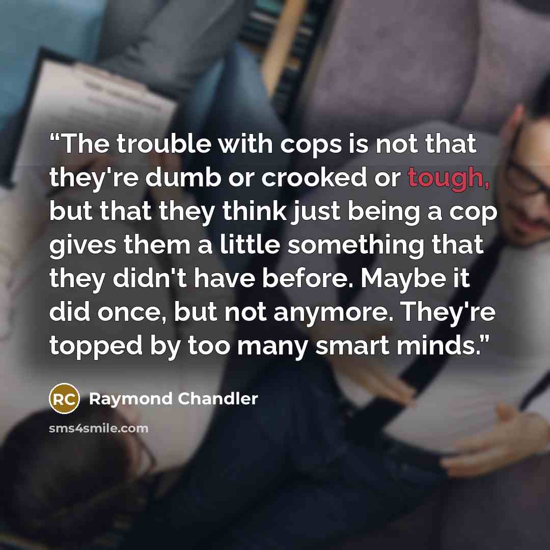 “The trouble with cops is not that they're dumb or crooked or tough, but that they think just being a cop gives them a little something that they didn't have before. Maybe it did once, but not anymore. They're topped by too many smart minds.” quote by Raymond Chandler